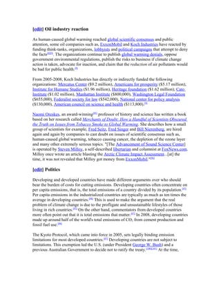 [edit] Oil industry reaction
As human-caused global warming reached global scientific consensus and public
attention, some oil companies such as, ExxonMobil and Koch Industries have reacted by
funding think-tanks, organizations, lobbyists and political campaigns that attempt to deny
the facts[8][9]
. The organizations continue to publish global warming denials, oppose
government environmental regulations, publish the risks to business if climate change
action is taken, advocate for inaction, and claim that the reduction of air pollutants would
be bad for public health.[9]
From 2005-2008, Koch Industries has directly or indirectly funded the following
organizations: Mercatus Center ($9.2 million), Americans for prosperity ($5.17 million),
Institute for Humane Studies ($1.96 million), Heritage foundation ($1.62 million), Cato
Institute ($1.02 million), Manhattan Institute ($800,000), Washington Legal Foundation
($655,000), Federalist society for law ($542,000), National center for policy analysis
($130,000), American council on science and health ($113,800).[9]
Naomi Oreskes, an award-winning[95]
professor of history and science has written a book
based on her research called Merchants of Doubt: How a Handful of Scientists Obscured
the Truth on Issues from Tobacco Smoke to Global Warming. She describes how a small
group of scientists for example, Fred Seitz, Fred Singer and Bill Nierenberg, are hired
again and again by companies to cast doubt on issues of scientific consensus such as,
human-caused global warming, tobacco causing cancer, the depletion of the ozone layer
and many other extremely serious topics. "[The Advancement of Sound Science Center]
is operated by Steven Milloy, a self-described libertarian and columnist at FoxNews.com.
Milloy once wrote an article blasting the Arctic Climate Impact Assessment...[at] the
time, it was not revealed that Milloy got money from ExxonMobil."[96]
[edit] Politics
Developing and developed countries have made different arguments over who should
bear the burden of costs for cutting emissions. Developing countries often concentrate on
per capita emissions, that is, the total emissions of a country divided by its population.[97]
Per capita emissions in the industrialized countries are typically as much as ten times the
average in developing countries.[98]
This is used to make the argument that the real
problem of climate change is due to the profligate and unsustainable lifestyles of those
living in rich countries.[97]
On the other hand, commentators from developed countries
more often point out that it is total emissions that matter.[97]
In 2008, developing countries
made up around half of the world's total emissions of CO2 from cement production and
fossil fuel use.[99]
The Kyoto Protocol, which came into force in 2005, sets legally binding emission
limitations for most developed countries.[87]
Developing countries are not subject to
limitations. This exemption led the U.S. (under President George W. Bush) and a
previous Australian Government to decide not to ratify the treaty.[100][101]
At the time,
 