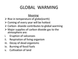 GLOBAL WARMING
Meaning
 Rise in temperature of globe(earth)
 Coming of every year will be hottest
 Carbon- dioxide contributes to global warming
 Major supplies of carbon dioxide gas to the
atmosphere are:
i. Eruption of valcanoes
ii. Respiration of living organism
iii. Decay of dead organisms
iv. Burning of fossil fuels
v. Cultivation of land
 