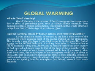 What is Global Warming?
Global Warming is the increase of Earth's average surface temperature
due to effect of greenhouse gases, such as carbon dioxide emissions from
burning fossil fuels or from deforestation, which trap heat that would otherwise
escape from Earth. This is a type of greenhouse effect.
Is global warming, caused by human activity, even remotely plausible?
Earth's climate is mostly influenced by the first 6 miles or so of the
atmosphere which contains most of the matter making up the atmosphere.
This is really a very thin layer if you think about it. In the book The End of
Nature, author Bill McKibbin tells of walking three miles to from his cabin in
the Adirondack's to buy food. Afterwards, he realized that on this short journey
he had traveled a distance equal to that of the layer of the atmosphere where
almost all the action of our climate is contained. In fact, if you were to view
Earth from space, the principle part of the atmosphere would only be about as
thick as the skin on an onion! Realizing this makes it more plausible to suppose
that human beings can change the climate. A look at the amount of greenhouse
gases we are spewing into the atmosphere (see below), makes it even more
plausible.
 