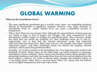GLOBAL WARMING
What are the Greenhouse Gases?
The most significant greenhouse gas is actually water vapor, not something produced
directly by humankind in significant amounts. However, even slight increases in
atmospheric levels of carbon dioxide (CO2) can cause a substantial increase in
temperature.
Why is this? There are two reasons: First, although the concentrations of these gases are
not nearly as large as that of oxygen and nitrogen (the main constituents of the
atmosphere), neither oxygen or nitrogen are greenhouse gases. This is because neither
has more than two atoms per molecule (i.e. their molecular forms are O2 and N2,
respectively), and so they lack the internal vibrational modes that molecules
with more than two atoms have. Both water and CO2, for example, have these "internal
vibrational modes", and these vibrational modes can absorb and reradiate infrared
radiation, which causes the greenhouse effect.
Secondly, CO2 tends to remain in the atmosphere for a very long time (time scales in the
hundreds of years). Water vapor, on the other hand, can easily condense or evaporate,
depending on local conditions. Water vapor levels therefore tend to adjust quickly to the
prevailing conditions, such that the energy flows from the Sun and re-radiation from the
Earth achieve a balance. CO2 tends to remain fairly constant and therefore behave as
a controlling factor, rather than a reacting factor. More CO2 means that the balance
occurs at higher temperatures and water vapor levels.
 
