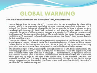 GLOBAL WARMING
How much have we increased the Atmosphere's CO2 Concentration?
Human beings have increased the CO2 concentration in the atmosphere by about thirty
percent, which is an extremely significant increase, even on inter-glacial timescales. It is
believed that human beings are responsible for this because the increase is almost perfectly
correlated with increases in fossil fuel combustion, and also due other evidence, such as
changes in the ratios of different carbon isotopes in atmospheric CO2 that are consistent with
"anthropogenic" (human caused) emissions. The simple fact is, that under "business as usual"
conditions, we'll soon reach carbon dioxide concentrations that haven't been seen on Earth in
the last 50 million years.
Combustion of Fossil Fuels, for electricity generation, transportation, and heating, and also the
manufacture of cement, all result in the total worldwide emission of about 22 billion tons of
carbon dioxide to the atmosphere each year. About a third of this comes from electricity
generation, and another third from transportation, and a third from all other sources.
This enormous input of CO2 is causing the atmospheric levels of CO2 to rise dramatically. The
following graph shows the CO2 levels over the past 160 thousand years (the upper curve, with
units indicated on the right hand side of the graph). The current level, and projected increase
over the next hundred years if we do not curb emissions, are also shown (the part of the curve
which goes way up high, to the right of the current level, is the projected CO2 rise). The
projected increase in CO2 is very startling and disturbing. Changes in the Earth's average
surface temperature are also shown (the lower curve, with units on the left). Note that it
parallels the CO2 level curve very well.
 