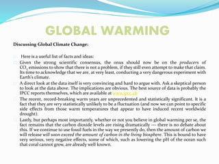 GLOBAL WARMING
Discussing Global Climate Change:
Here is a useful list of facts and ideas:
Given the strong scientific consensus, the onus should now be on the producers of
CO2 emissions to show that there is not a problem, if they still even attempt to make that claim.
Its time to acknowledge that we are, at very least, conducting a very dangerous experiment with
Earth's climate.
A direct look at the data itself is very convincing and hard to argue with. Ask a skeptical person
to look at the data above. The implications are obvious. The best source of data is probably the
IPCC reports themselves, which are available at www.ipcc.ch
The recent, record-breaking warm years are unprecedented and statistically significant. It is a
fact that they are very statistically unlikely to be a fluctuation (and now we can point to specific
side effects from those warm temperatures that appear to have induced recent worldwide
drought).
Lastly, but perhaps most importantly, whether or not you believe in global warming per se, the
fact remains that the carbon dioxide levels are rising dramatically --- there is no debate about
this. If we continue to use fossil fuels in the way we presently do, then the amount of carbon we
will release will soon exceed the amount of carbon in the living biosphere. This is bound to have
very serious, very negative effects, some of which, such as lowering the pH of the ocean such
that coral cannot grow, are already well known.
 
