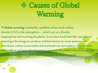 Global warming is primarily a problem of too much carbon 
dioxide (CO2) in the atmosphere—which acts as a blanket, 
trapping heat and warming the planet. As we burn fossil fuels like coal, oil and 
natural gas for energy or cut down and burn forests to create pastures and 
plantations ,carbon accumulates and overloads our atmosphere. Certain waste 
management and agricultural practices aggravate the problem by releasing other 
potent global warming gases, such as methane and nitrous oxide 
 