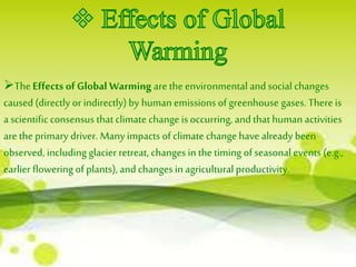 The Effects of Global Warming are the environmental and social changes 
caused (directly or indirectly) by human emissions of greenhouse gases. There is 
a scientific consensus that climate change is occurring, and that human activities 
are the primary driver. Many impacts of climate change have already been 
observed, including glacier retreat, changes in the timing of seasonal events (e.g., 
earlier flowering of plants), and changes in agricultural productivity. 
 