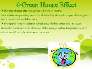 The greenhouse effect is a process by which thermal 
radiation from a planetary surface is absorbed by atmospheric greenhouse gases, 
and is re-radiated in all directions. 
Since part of this re-radiation is back towards the surface and the lower 
atmosphere, it results in an elevation of the average surface temperature above 
what it would be in the absence of the gases. 
 