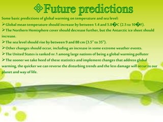 Some basic predictions of global warming on temperature and sea level: 
Global mean temperature should increase by between 1.4 and 5.8೦C (2.5 to 10೦F). 
The Northern Hemisphere cover should decrease further, but the Antarctic ice sheet should 
increase. 
The sea level should rise by between 9 and 88 cm (3.5" to 35"). 
Other changes should occur, including an increase in some extreme weather events. 
The United States is ranked nr.1 among large nations of being a global warming polluter 
The sooner we take heed of these statistics and implement changes that address global 
warming, the quicker we can reverse the disturbing trends and the less damage will occur to our 
planet and way of life. 
 