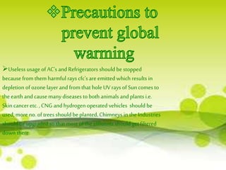 Useless usage of AC's and Refrigerators should be stopped 
because from them harmful rays cfc's are emitted which results in 
depletion of ozone layer and from that hole UV rays of Sun comes to 
the earth and cause many diseases to both animals and plants i.e. 
Skin cancer etc. , CNG and hydrogen operated vehicles should be 
used, more no. of trees should be planted, Chimneys in the Industries 
should be upgraded so that most of the effluents should get filtered 
down there. 
 