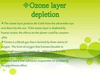 The ozone layer protects the Earth from the ultraviolet rays 
sent down by the sun. If the ozone layer is depleted by 
human action, the effects on the planet could be catastro- 
-phic. 
Ozone is a bluish gas that is formed by three atoms of 
oxygen. The form of oxygen that humans breathe in 
consists of two oxygen atoms, O2. When found on the 
surface of the planet, ozone is considered a dangerous 
pollutant and is one substance responsible for producing 
the greenhouse effect. 
 