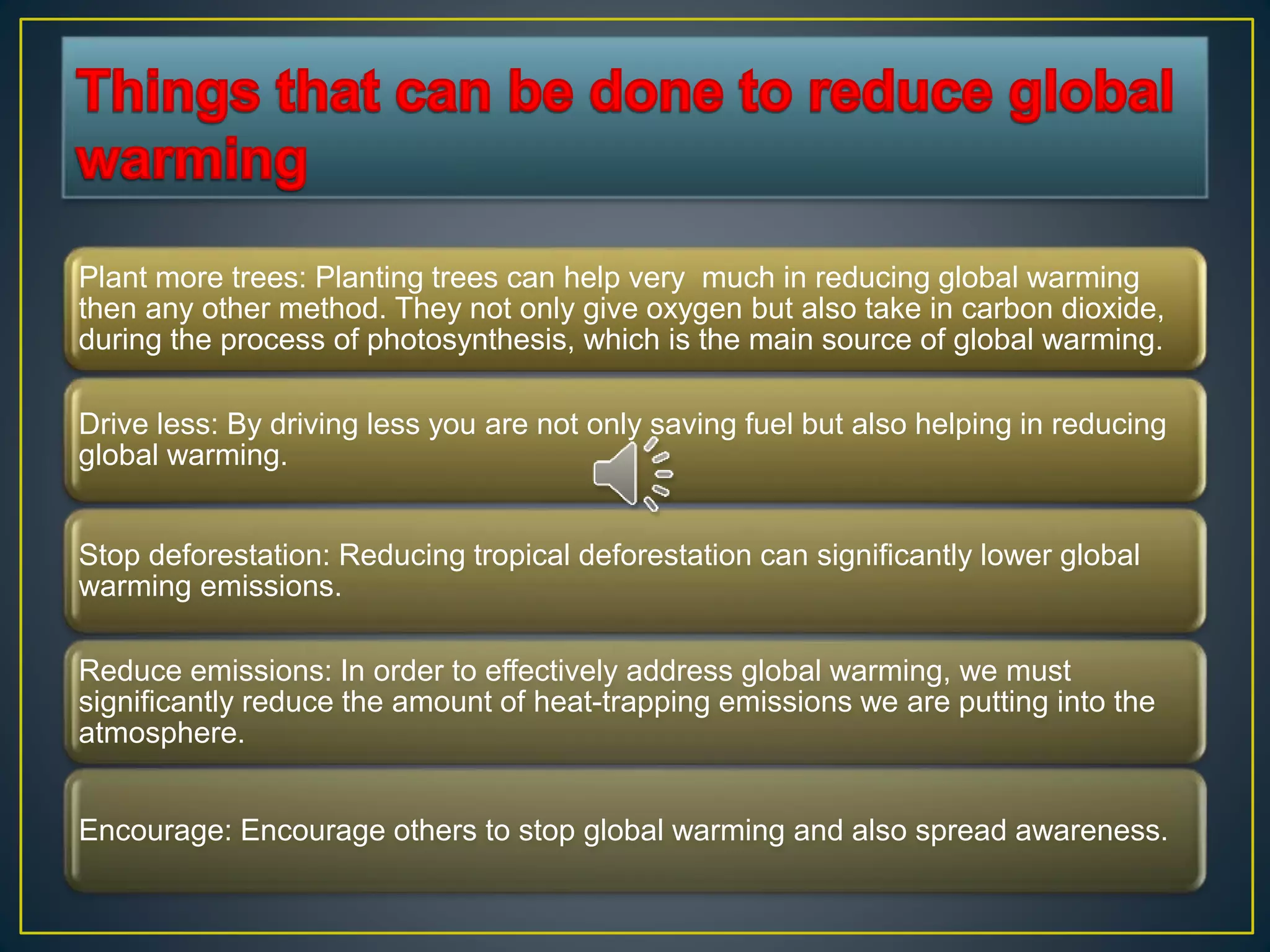 Plant more trees: Planting trees can help very much in reducing global warming
then any other method. They not only give oxygen but also take in carbon dioxide,
during the process of photosynthesis, which is the main source of global warming.
Drive less: By driving less you are not only saving fuel but also helping in reducing
global warming.
Stop deforestation: Reducing tropical deforestation can significantly lower global
warming emissions.
Reduce emissions: In order to effectively address global warming, we must
significantly reduce the amount of heat-trapping emissions we are putting into the
atmosphere.
Encourage: Encourage others to stop global warming and also spread awareness.
 