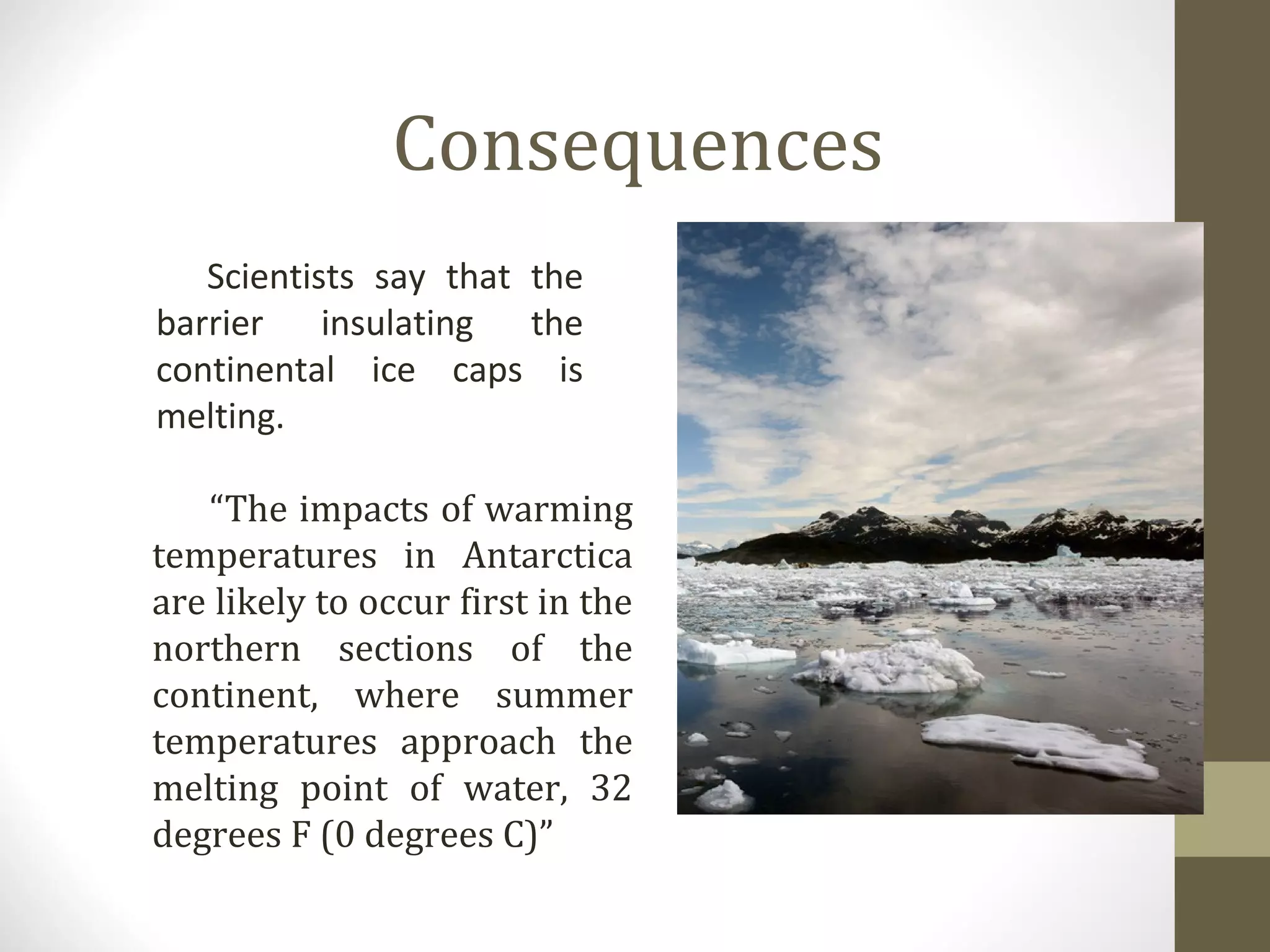 Consequences
Scientists say that the
barrier insulating the
continental ice caps is
melting.
“The impacts of warming
temperatures in Antarctica
are likely to occur first in the
northern sections of the
continent, where summer
temperatures approach the
melting point of water, 32
degrees F (0 degrees C)”
 