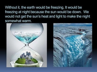 Without it, the earth would be freezing, It would be
freezing at night because the sun would be down. We
would not get the sun’s heat and light to make the night
somewhat warm.
 