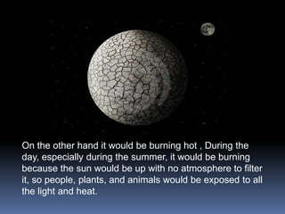 On the other hand it would be burning hot , During the
day, especially during the summer, it would be burning
because the sun would be up with no atmosphere to filter
it, so people, plants, and animals would be exposed to all
the light and heat.
 