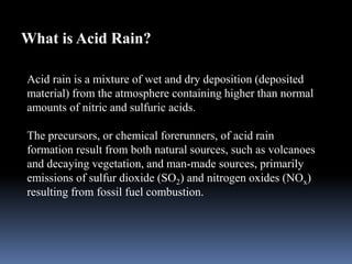 What is Acid Rain?
Acid rain is a mixture of wet and dry deposition (deposited
material) from the atmosphere containing higher than normal
amounts of nitric and sulfuric acids.
The precursors, or chemical forerunners, of acid rain
formation result from both natural sources, such as volcanoes
and decaying vegetation, and man-made sources, primarily
emissions of sulfur dioxide (SO2) and nitrogen oxides (NOx)
resulting from fossil fuel combustion.
 