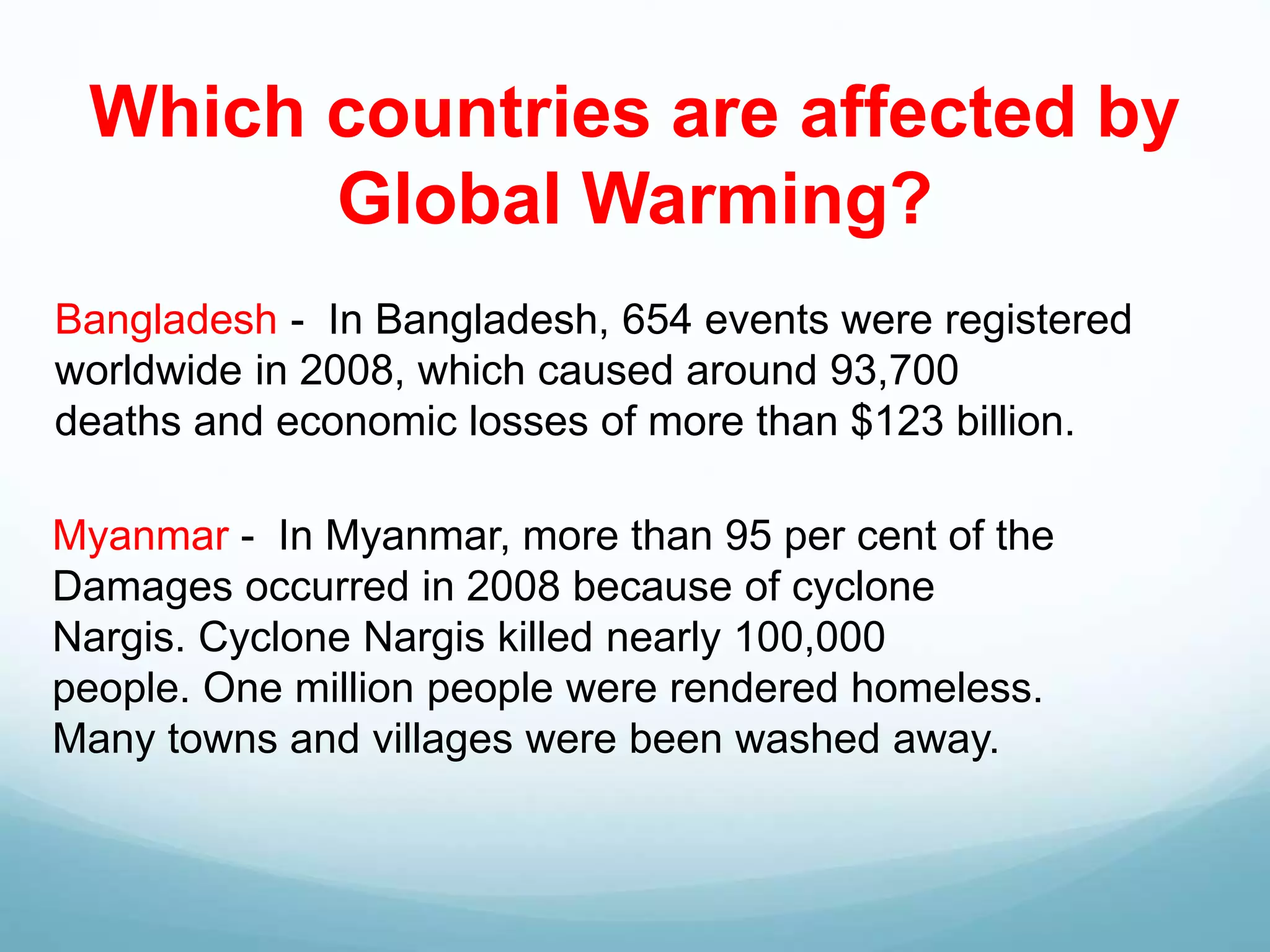 Which countries are affected by
Global Warming?
Bangladesh - In Bangladesh, 654 events were registered
worldwide in 2008, which caused around 93,700
deaths and economic losses of more than $123 billion.
Myanmar - In Myanmar, more than 95 per cent of the
Damages occurred in 2008 because of cyclone
Nargis. Cyclone Nargis killed nearly 100,000
people. One million people were rendered homeless.
Many towns and villages were been washed away.
 