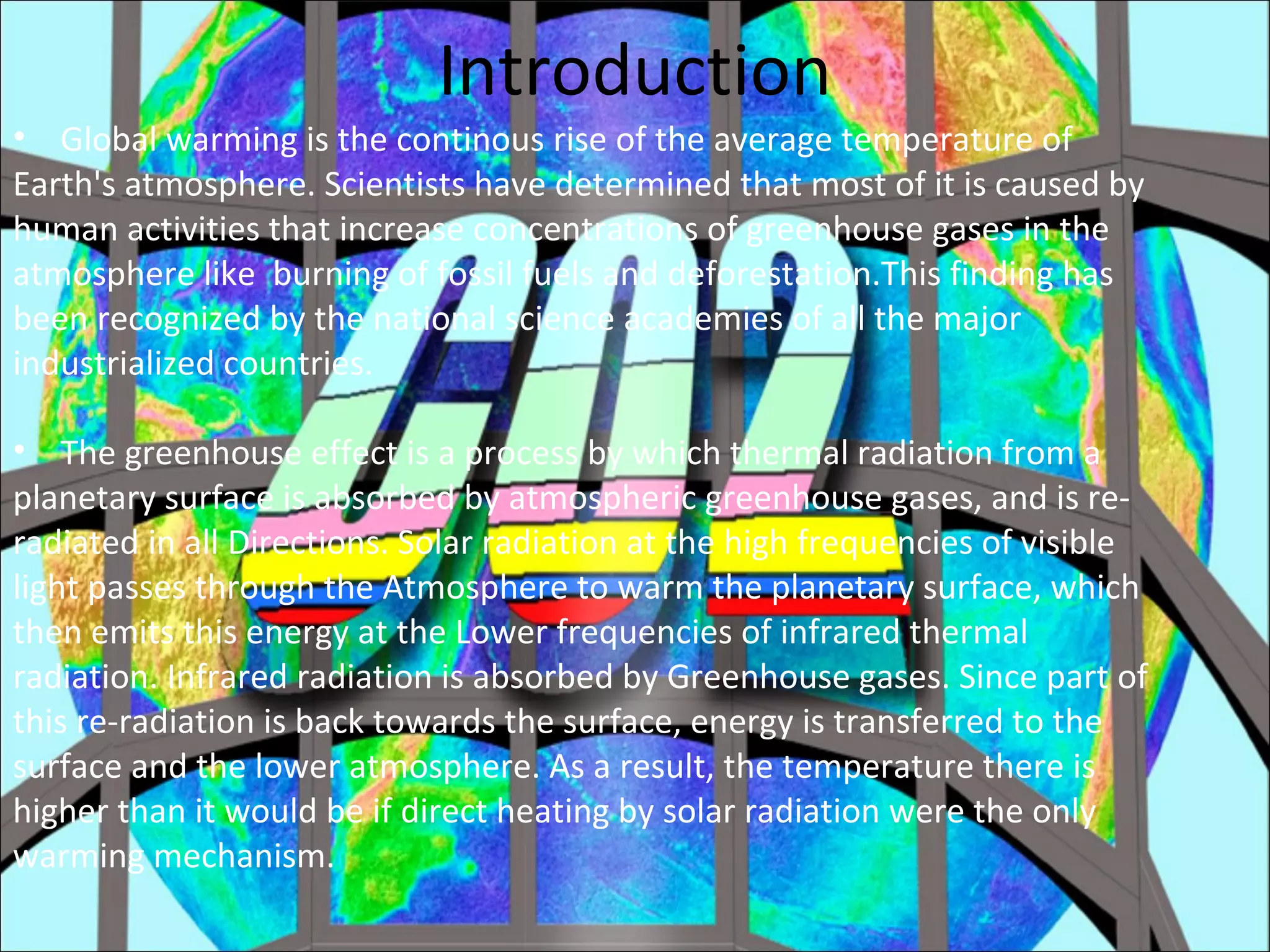 Introduction
• Global warming is the continous rise of the average temperature of
Earth's atmosphere. Scientists have determined that most of it is caused by
human activities that increase concentrations of greenhouse gases in the
atmosphere like burning of fossil fuels and deforestation.This finding has
been recognized by the national science academies of all the major
industrialized countries.
• The greenhouse effect is a process by which thermal radiation from a
planetary surface is absorbed by atmospheric greenhouse gases, and is re-
radiated in all Directions. Solar radiation at the high frequencies of visible
light passes through the Atmosphere to warm the planetary surface, which
then emits this energy at the Lower frequencies of infrared thermal
radiation. Infrared radiation is absorbed by Greenhouse gases. Since part of
this re-radiation is back towards the surface, energy is transferred to the
surface and the lower atmosphere. As a result, the temperature there is
higher than it would be if direct heating by solar radiation were the only
warming mechanism.
 