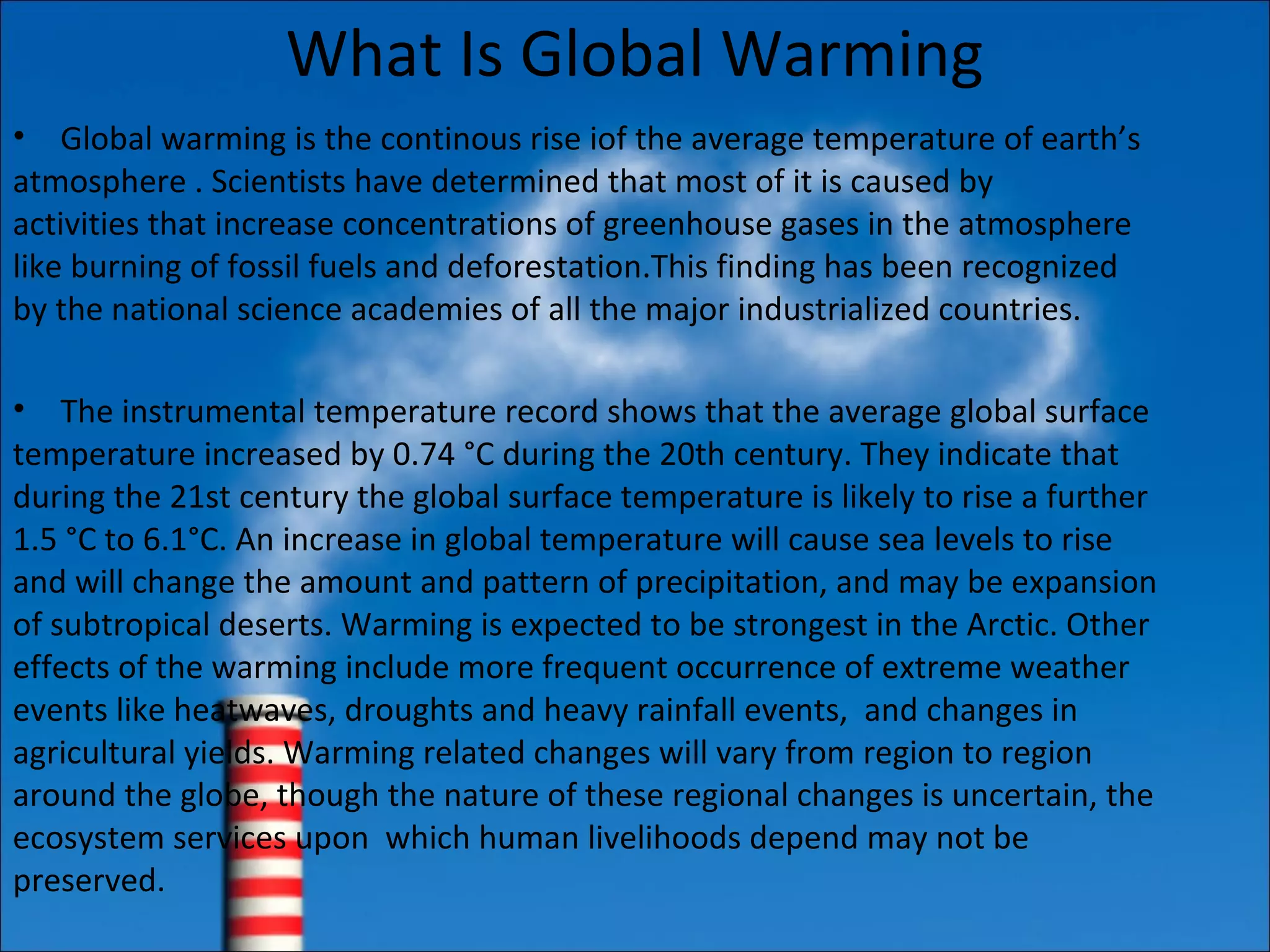 What Is Global Warming
• Global warming is the continous rise iof the average temperature of earth’s
atmosphere . Scientists have determined that most of it is caused by
activities that increase concentrations of greenhouse gases in the atmosphere
like burning of fossil fuels and deforestation.This finding has been recognized
by the national science academies of all the major industrialized countries.
• The instrumental temperature record shows that the average global surface
temperature increased by 0.74 °C during the 20th century. They indicate that
during the 21st century the global surface temperature is likely to rise a further
1.5 °C to 6.1°C. An increase in global temperature will cause sea levels to rise
and will change the amount and pattern of precipitation, and may be expansion
of subtropical deserts. Warming is expected to be strongest in the Arctic. Other
effects of the warming include more frequent occurrence of extreme weather
events like heatwaves, droughts and heavy rainfall events, and changes in
agricultural yields. Warming related changes will vary from region to region
around the globe, though the nature of these regional changes is uncertain, the
ecosystem services upon which human livelihoods depend may not be
preserved.
 