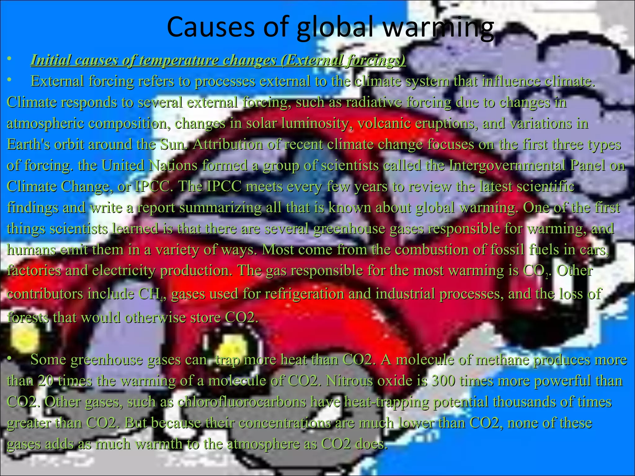 Causes of global warming
• Initial causes of temperature changes (External forcings)Initial causes of temperature changes (External forcings)
• External forcing refers to processes external to the climate system that influence climate.External forcing refers to processes external to the climate system that influence climate.
Climate responds to several external forcing, such as radiative forcing due to changes inClimate responds to several external forcing, such as radiative forcing due to changes in
atmospheric composition, changes in solar luminosity, volcanic eruptions, and variations inatmospheric composition, changes in solar luminosity, volcanic eruptions, and variations in
Earth's orbit around the Sun. Attribution of recent climate change focuses on the first three typesEarth's orbit around the Sun. Attribution of recent climate change focuses on the first three types
of forcing. the United Nations formed a group of scientists called the Intergovernmental Panel onof forcing. the United Nations formed a group of scientists called the Intergovernmental Panel on
Climate Change, or IPCC. The IPCC meets every few years to review the latest scientificClimate Change, or IPCC. The IPCC meets every few years to review the latest scientific
findings and write a report summarizing all that is known about global warming. One of the firstfindings and write a report summarizing all that is known about global warming. One of the first
things scientists learned is that there are several greenhouse gases responsible for warming, andthings scientists learned is that there are several greenhouse gases responsible for warming, and
humans emit them in a variety of ways. Most come from the combustion of fossil fuels in cars,humans emit them in a variety of ways. Most come from the combustion of fossil fuels in cars,
factories and electricity production. The gas responsible for the most warming is COfactories and electricity production. The gas responsible for the most warming is CO22. Other. Other
contributors include CHcontributors include CH44, gases used for refrigeration and industrial processes, and the loss of, gases used for refrigeration and industrial processes, and the loss of
forests that would otherwise store CO2.forests that would otherwise store CO2.
• Some greenhouse gases can trap more heat than CO2. A molecule of methane produces moreSome greenhouse gases can trap more heat than CO2. A molecule of methane produces more
than 20 times the warming of a molecule of CO2. Nitrous oxide is 300 times more powerful thanthan 20 times the warming of a molecule of CO2. Nitrous oxide is 300 times more powerful than
CO2. Other gases, such as chlorofluorocarbons have heat-trapping potential thousands of timesCO2. Other gases, such as chlorofluorocarbons have heat-trapping potential thousands of times
greater than CO2. But because their concentrations are much lower than CO2, none of thesegreater than CO2. But because their concentrations are much lower than CO2, none of these
gases adds as much warmth to the atmosphere as CO2 does.gases adds as much warmth to the atmosphere as CO2 does.
 