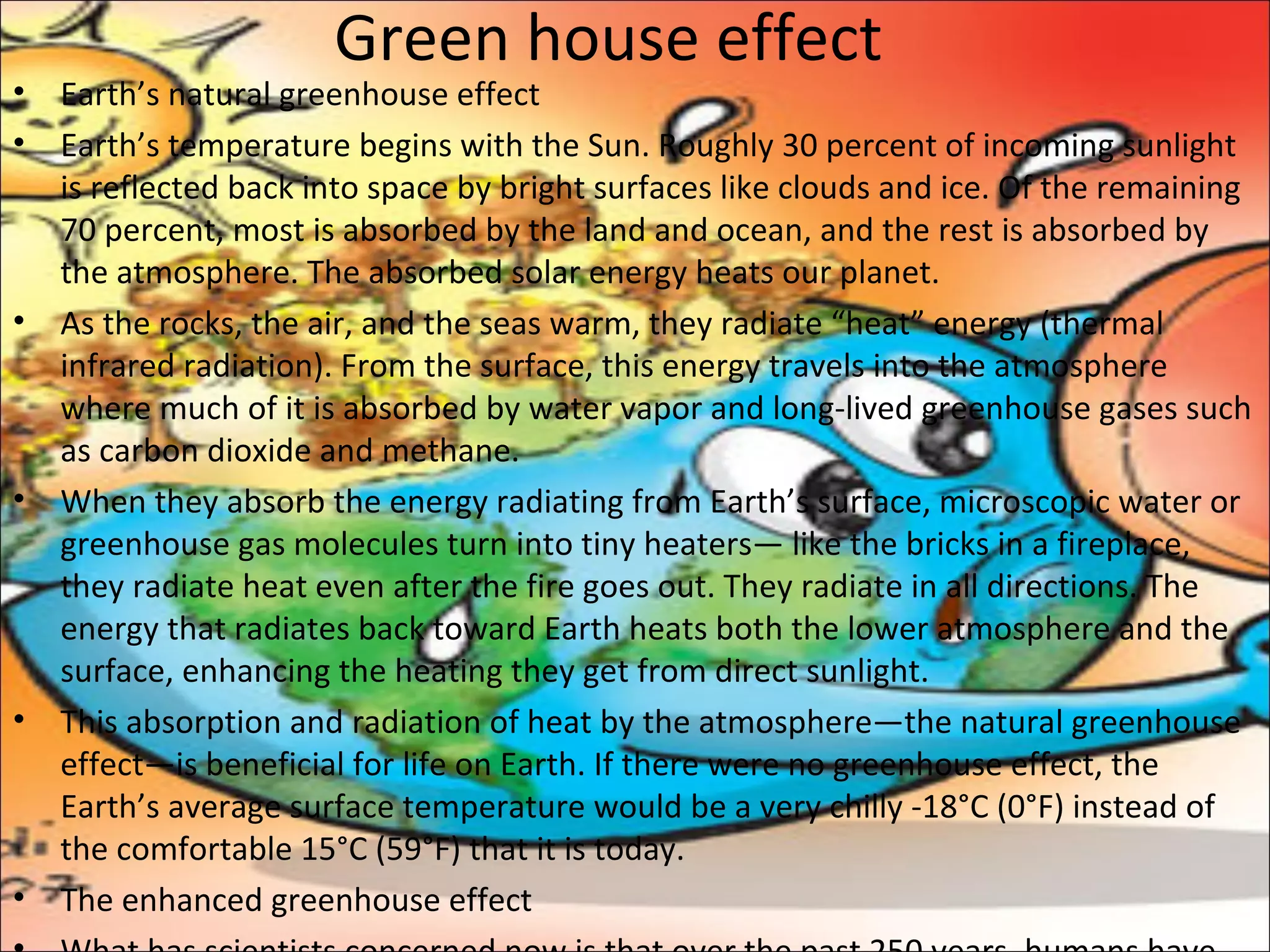 Green house effect
• Earth’s natural greenhouse effect
• Earth’s temperature begins with the Sun. Roughly 30 percent of incoming sunlight
is reflected back into space by bright surfaces like clouds and ice. Of the remaining
70 percent, most is absorbed by the land and ocean, and the rest is absorbed by
the atmosphere. The absorbed solar energy heats our planet.
• As the rocks, the air, and the seas warm, they radiate “heat” energy (thermal
infrared radiation). From the surface, this energy travels into the atmosphere
where much of it is absorbed by water vapor and long-lived greenhouse gases such
as carbon dioxide and methane.
• When they absorb the energy radiating from Earth’s surface, microscopic water or
greenhouse gas molecules turn into tiny heaters— like the bricks in a fireplace,
they radiate heat even after the fire goes out. They radiate in all directions. The
energy that radiates back toward Earth heats both the lower atmosphere and the
surface, enhancing the heating they get from direct sunlight.
• This absorption and radiation of heat by the atmosphere—the natural greenhouse
effect—is beneficial for life on Earth. If there were no greenhouse effect, the
Earth’s average surface temperature would be a very chilly -18°C (0°F) instead of
the comfortable 15°C (59°F) that it is today.
• The enhanced greenhouse effect
 