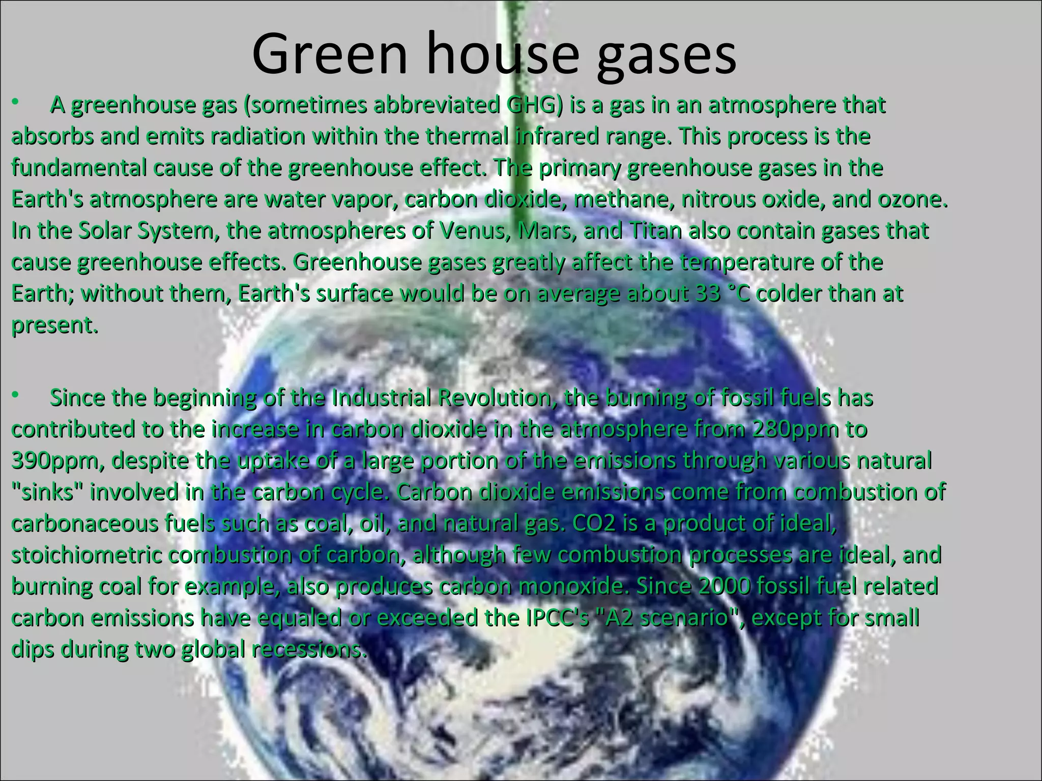 Green house gases
• A greenhouse gas (sometimes abbreviated GHG) is a gas in an atmosphere thatA greenhouse gas (sometimes abbreviated GHG) is a gas in an atmosphere that
absorbs and emits radiation within the thermal infrared range. This process is theabsorbs and emits radiation within the thermal infrared range. This process is the
fundamental cause of the greenhouse effect. The primary greenhouse gases in thefundamental cause of the greenhouse effect. The primary greenhouse gases in the
Earth's atmosphere are water vapor, carbon dioxide, methane, nitrous oxide, and ozone.Earth's atmosphere are water vapor, carbon dioxide, methane, nitrous oxide, and ozone.
In the Solar System, the atmospheres of Venus, Mars, and Titan also contain gases thatIn the Solar System, the atmospheres of Venus, Mars, and Titan also contain gases that
cause greenhouse effects. Greenhouse gases greatly affect the temperature of thecause greenhouse effects. Greenhouse gases greatly affect the temperature of the
Earth; without them, Earth's surface would be on average about 33 °C colder than atEarth; without them, Earth's surface would be on average about 33 °C colder than at
present.present.
• Since the beginning of the Industrial Revolution, the burning of fossil fuels hasSince the beginning of the Industrial Revolution, the burning of fossil fuels has
contributed to the increase in carbon dioxide in the atmosphere from 280ppm tocontributed to the increase in carbon dioxide in the atmosphere from 280ppm to
390ppm, despite the uptake of a large portion of the emissions through various natural390ppm, despite the uptake of a large portion of the emissions through various natural
"sinks" involved in the carbon cycle. Carbon dioxide emissions come from combustion of"sinks" involved in the carbon cycle. Carbon dioxide emissions come from combustion of
carbonaceous fuels such as coal, oil, and natural gas. CO2 is a product of ideal,carbonaceous fuels such as coal, oil, and natural gas. CO2 is a product of ideal,
stoichiometric combustion of carbon, although few combustion processes are ideal, andstoichiometric combustion of carbon, although few combustion processes are ideal, and
burning coal for example, also produces carbon monoxide. Since 2000 fossil fuel relatedburning coal for example, also produces carbon monoxide. Since 2000 fossil fuel related
carbon emissions have equaled or exceeded the IPCC's "A2 scenario", except for smallcarbon emissions have equaled or exceeded the IPCC's "A2 scenario", except for small
dips during two global recessions.dips during two global recessions.
 