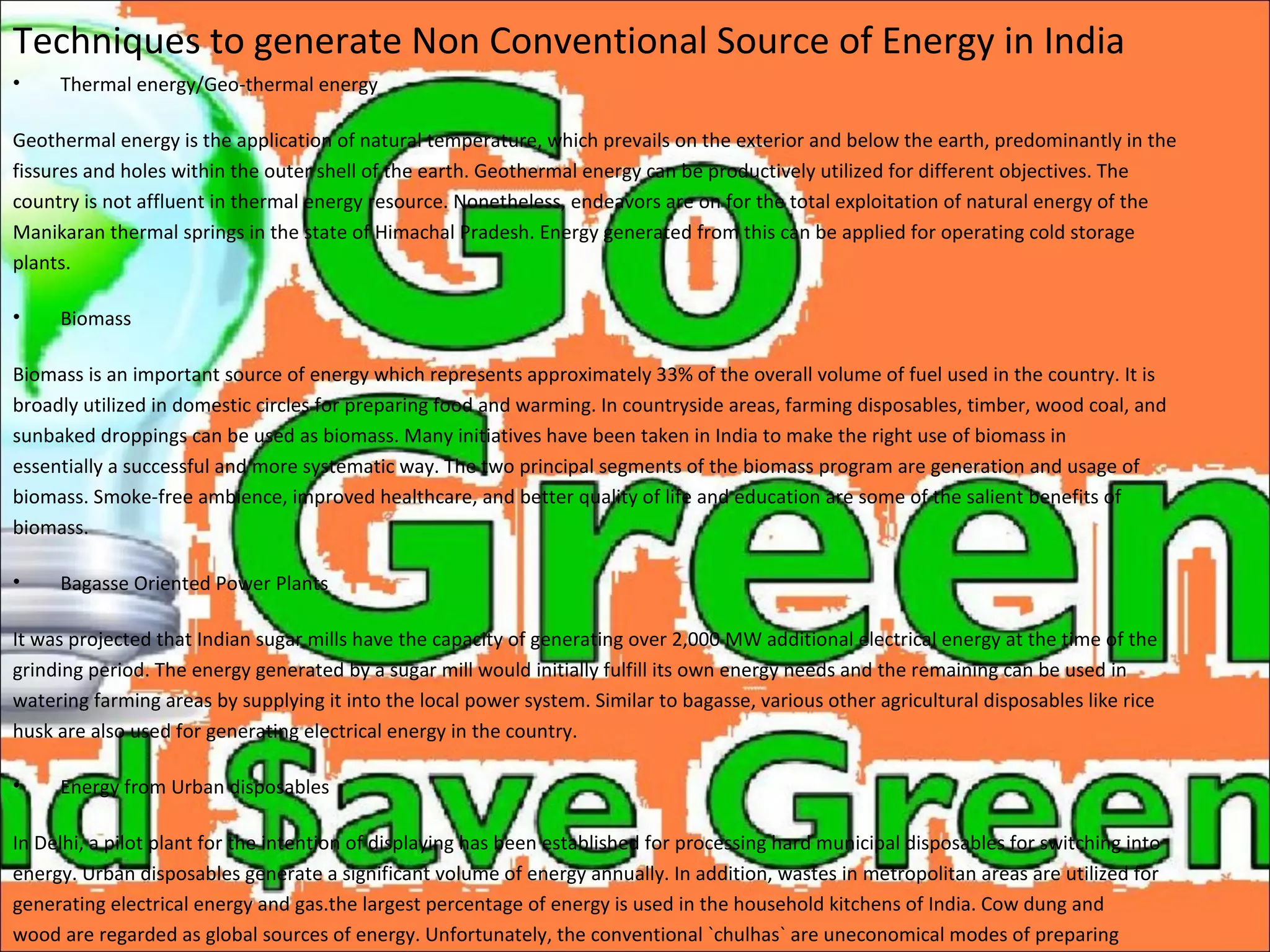 Techniques to generate Non Conventional Source of Energy in India
• Thermal energy/Geo-thermal energy
Geothermal energy is the application of natural temperature, which prevails on the exterior and below the earth, predominantly in the
fissures and holes within the outer shell of the earth. Geothermal energy can be productively utilized for different objectives. The
country is not affluent in thermal energy resource. Nonetheless, endeavors are on for the total exploitation of natural energy of the
Manikaran thermal springs in the state of Himachal Pradesh. Energy generated from this can be applied for operating cold storage
plants.
• Biomass
Biomass is an important source of energy which represents approximately 33% of the overall volume of fuel used in the country. It is
broadly utilized in domestic circles for preparing food and warming. In countryside areas, farming disposables, timber, wood coal, and
sunbaked droppings can be used as biomass. Many initiatives have been taken in India to make the right use of biomass in
essentially a successful and more systematic way. The two principal segments of the biomass program are generation and usage of
biomass. Smoke-free ambience, improved healthcare, and better quality of life and education are some of the salient benefits of
biomass.
• Bagasse Oriented Power Plants
It was projected that Indian sugar mills have the capacity of generating over 2,000 MW additional electrical energy at the time of the
grinding period. The energy generated by a sugar mill would initially fulfill its own energy needs and the remaining can be used in
watering farming areas by supplying it into the local power system. Similar to bagasse, various other agricultural disposables like rice
husk are also used for generating electrical energy in the country.
• Energy from Urban disposables
In Delhi, a pilot plant for the intention of displaying has been established for processing hard municipal disposables for switching into
energy. Urban disposables generate a significant volume of energy annually. In addition, wastes in metropolitan areas are utilized for
generating electrical energy and gas.the largest percentage of energy is used in the household kitchens of India. Cow dung and
wood are regarded as global sources of energy. Unfortunately, the conventional `chulhas` are uneconomical modes of preparing
 