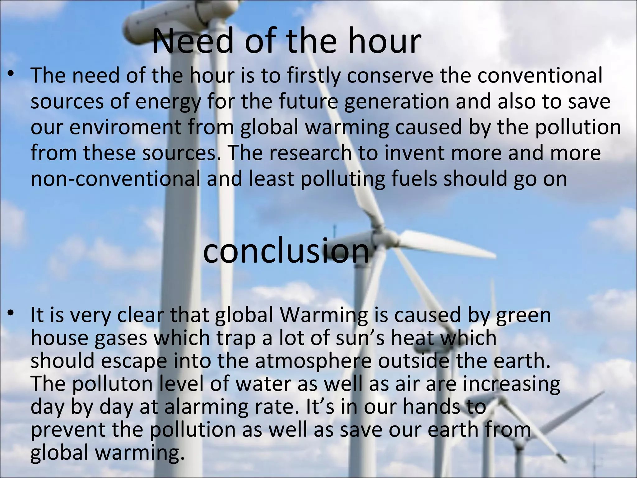 Need of the hour
• The need of the hour is to firstly conserve the conventional
sources of energy for the future generation and also to save
our enviroment from global warming caused by the pollution
from these sources. The research to invent more and more
non-conventional and least polluting fuels should go on
conclusion
• It is very clear that global Warming is caused by green
house gases which trap a lot of sun’s heat which
should escape into the atmosphere outside the earth.
The polluton level of water as well as air are increasing
day by day at alarming rate. It’s in our hands to
prevent the pollution as well as save our earth from
global warming.
 