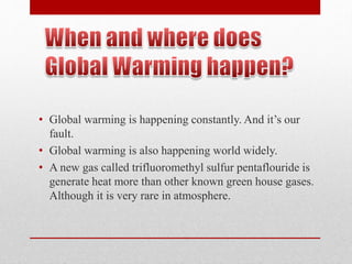 • Global warming is happening constantly. And it’s our
fault.
• Global warming is also happening world widely.
• A new gas called trifluoromethyl sulfur pentaflouride is
generate heat more than other known green house gases.
Although it is very rare in atmosphere.
 