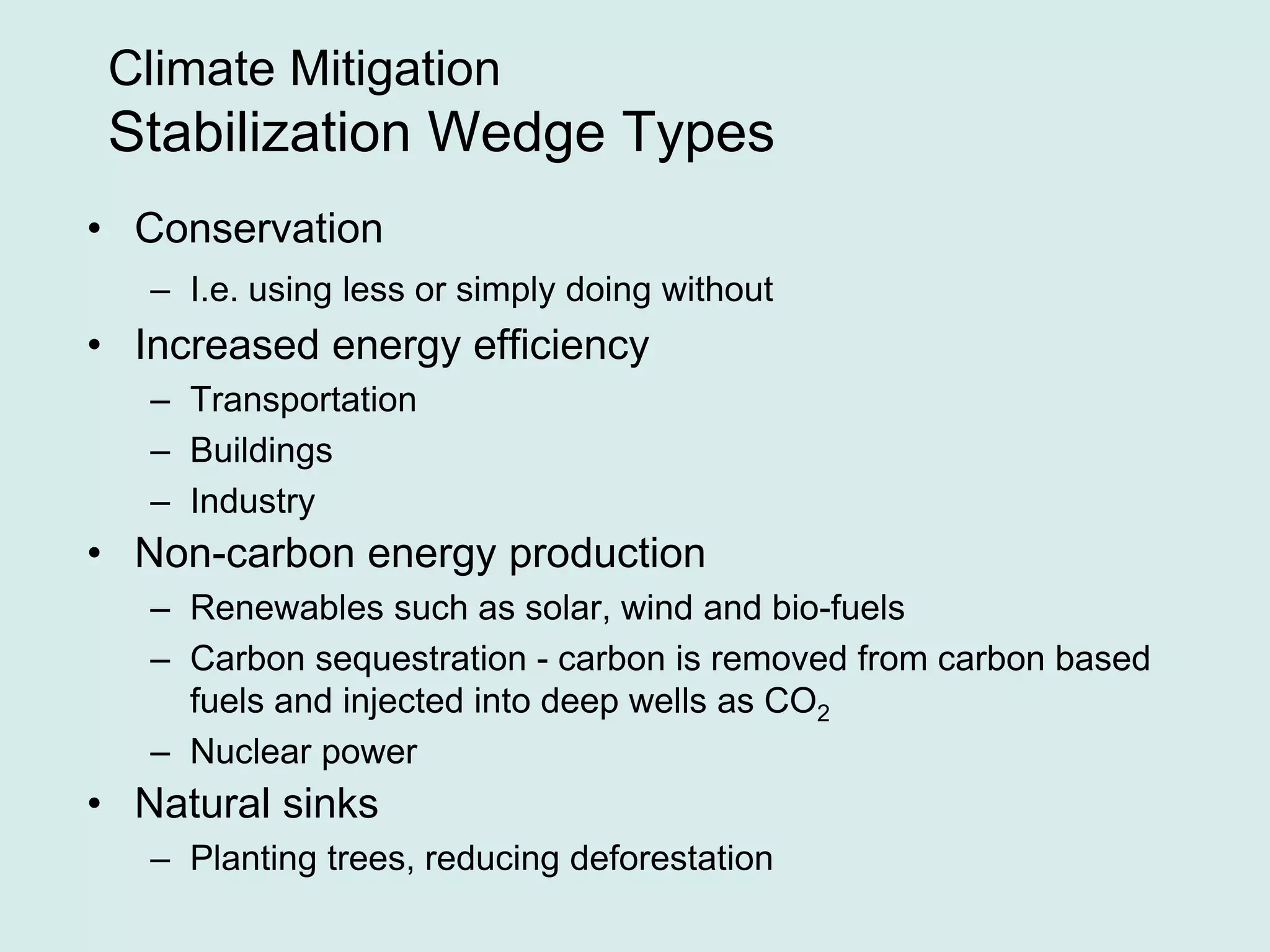 Climate Mitigation
Stabilization Wedge Types
• Conservation
– I.e. using less or simply doing without
• Increased energy efficiency
– Transportation
– Buildings
– Industry
• Non-carbon energy production
– Renewables such as solar, wind and bio-fuels
– Carbon sequestration - carbon is removed from carbon based
fuels and injected into deep wells as CO2
– Nuclear power
• Natural sinks
– Planting trees, reducing deforestation
 
