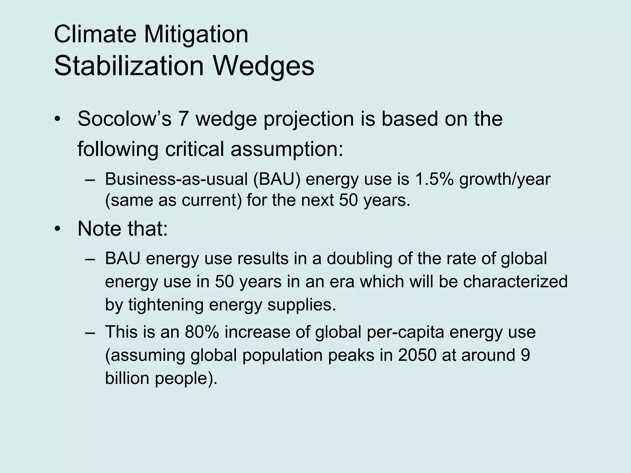 Climate Mitigation
Stabilization Wedges
• Socolow’s 7 wedge projection is based on the
following critical assumption:
– Business-as-usual (BAU) energy use is 1.5% growth/year
(same as current) for the next 50 years.
• Note that:
– BAU energy use results in a doubling of the rate of global
energy use in 50 years in an era which will be characterized
by tightening energy supplies.
– This is an 80% increase of global per-capita energy use
(assuming global population peaks in 2050 at around 9
billion people).
 