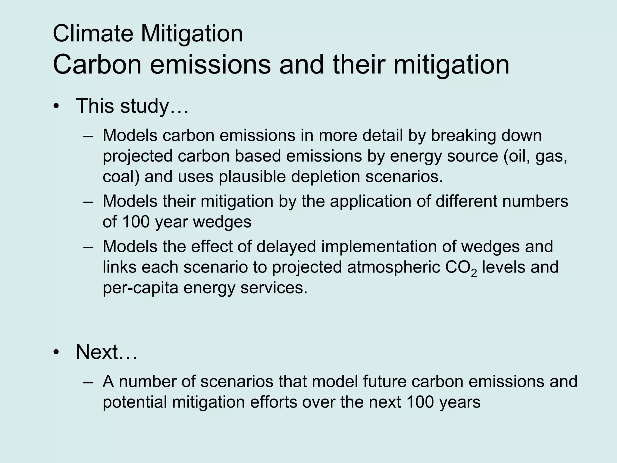 Climate Mitigation
Carbon emissions and their mitigation
• This study…
– Models carbon emissions in more detail by breaking down
projected carbon based emissions by energy source (oil, gas,
coal) and uses plausible depletion scenarios.
– Models their mitigation by the application of different numbers
of 100 year wedges
– Models the effect of delayed implementation of wedges and
links each scenario to projected atmospheric CO2 levels and
per-capita energy services.
• Next…
– A number of scenarios that model future carbon emissions and
potential mitigation efforts over the next 100 years
 