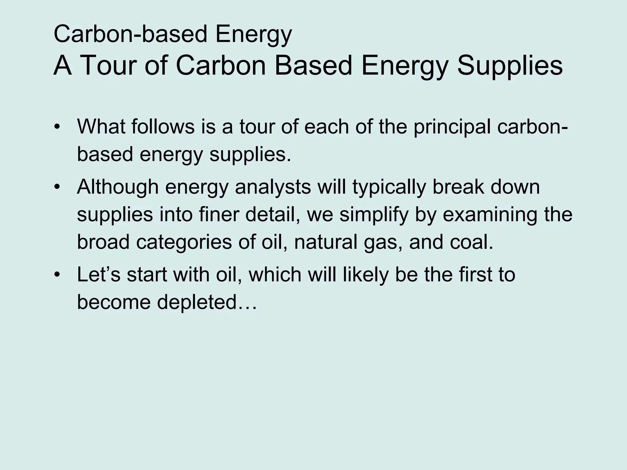 Carbon-based Energy
A Tour of Carbon Based Energy Supplies
• What follows is a tour of each of the principal carbon-
based energy supplies.
• Although energy analysts will typically break down
supplies into finer detail, we simplify by examining the
broad categories of oil, natural gas, and coal.
• Let’s start with oil, which will likely be the first to
become depleted…
 