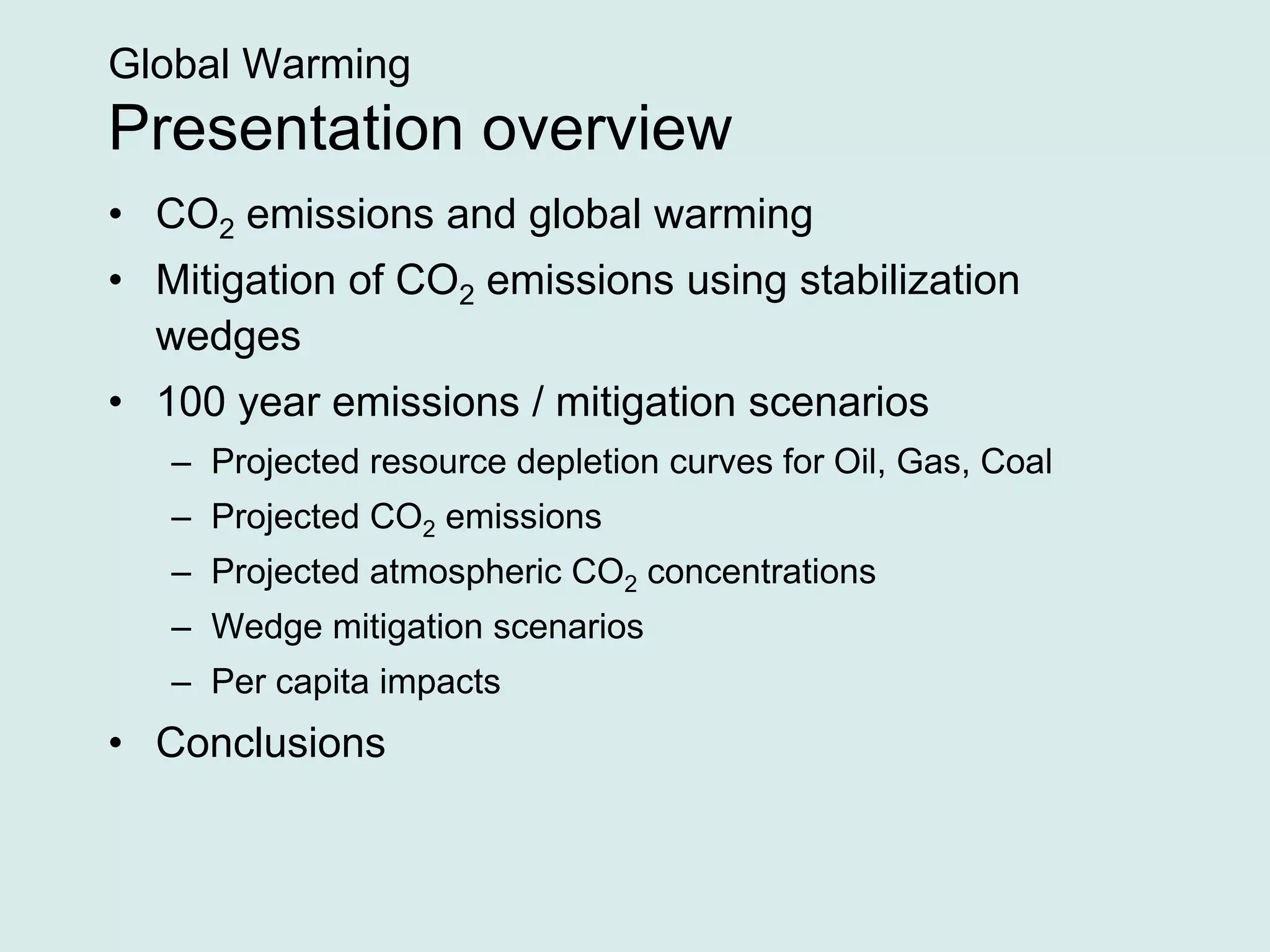 Global Warming
Presentation overview
• CO2 emissions and global warming
• Mitigation of CO2 emissions using stabilization
wedges
• 100 year emissions / mitigation scenarios
– Projected resource depletion curves for Oil, Gas, Coal
– Projected CO2 emissions
– Projected atmospheric CO2 concentrations
– Wedge mitigation scenarios
– Per capita impacts
• Conclusions
 
