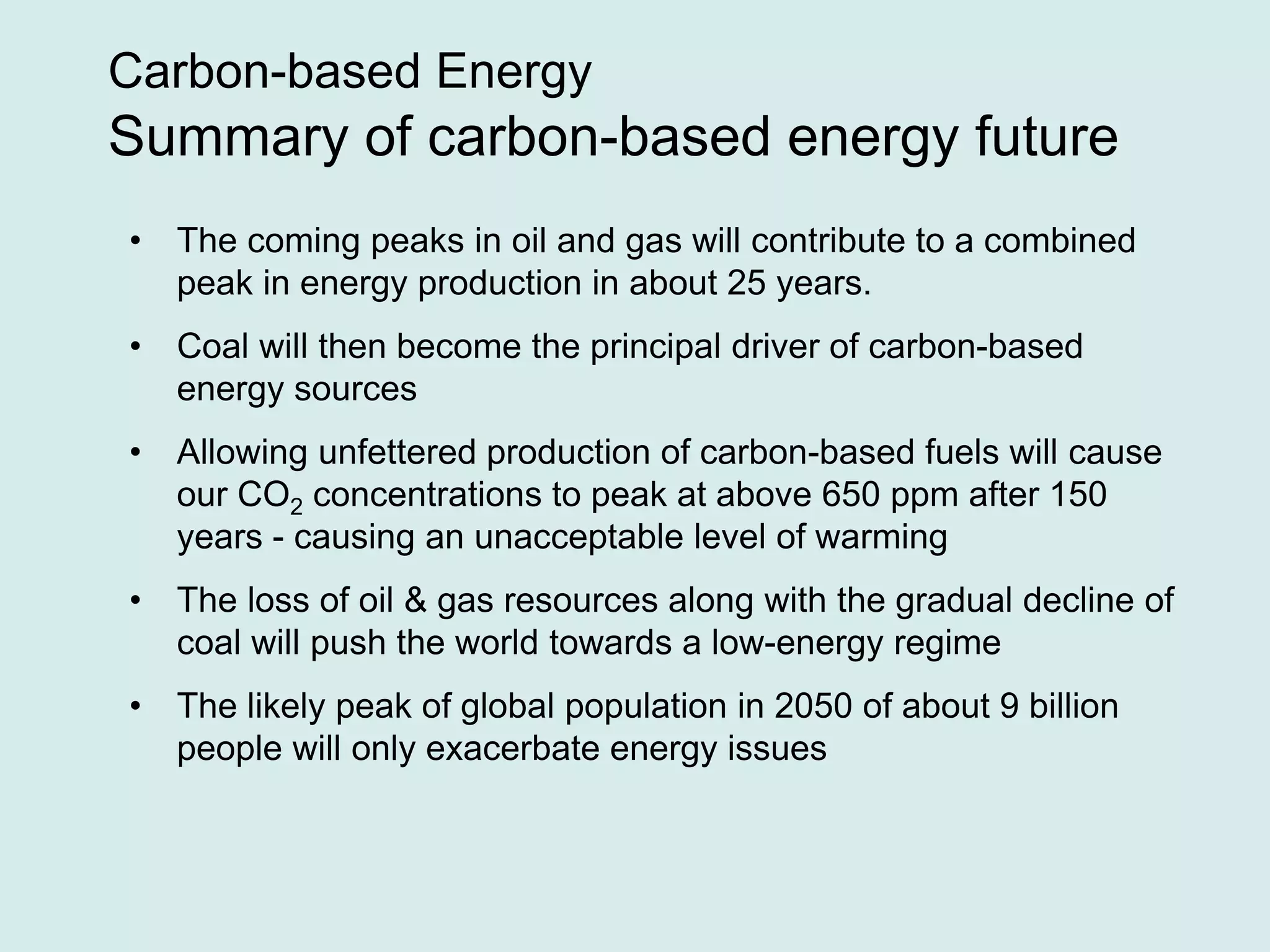Carbon-based Energy
Summary of carbon-based energy future
• The coming peaks in oil and gas will contribute to a combined
peak in energy production in about 25 years.
• Coal will then become the principal driver of carbon-based
energy sources
• Allowing unfettered production of carbon-based fuels will cause
our CO2 concentrations to peak at above 650 ppm after 150
years - causing an unacceptable level of warming
• The loss of oil & gas resources along with the gradual decline of
coal will push the world towards a low-energy regime
• The likely peak of global population in 2050 of about 9 billion
people will only exacerbate energy issues
 