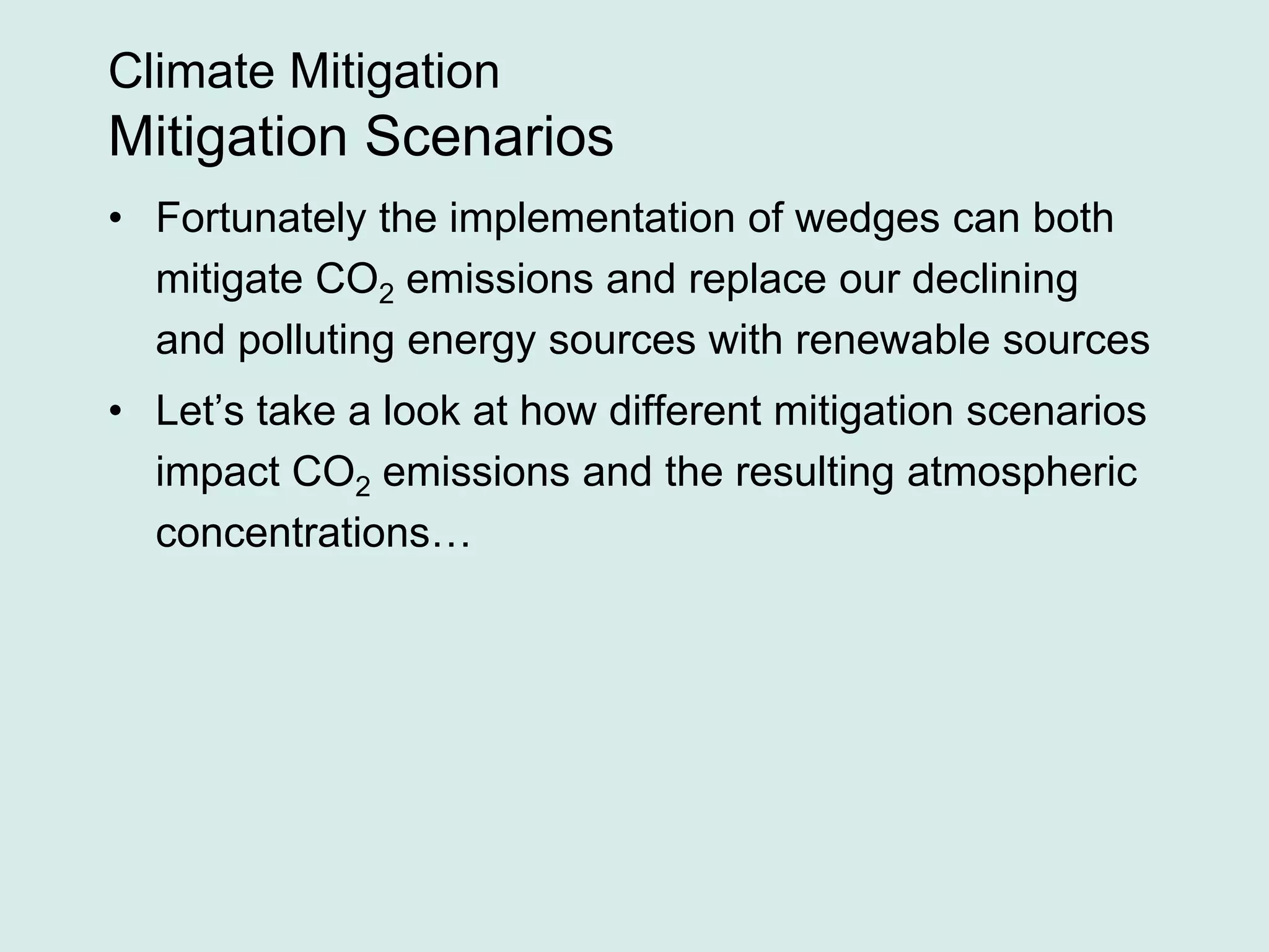Climate Mitigation
Mitigation Scenarios
• Fortunately the implementation of wedges can both
mitigate CO2 emissions and replace our declining
and polluting energy sources with renewable sources
• Let’s take a look at how different mitigation scenarios
impact CO2 emissions and the resulting atmospheric
concentrations…
 