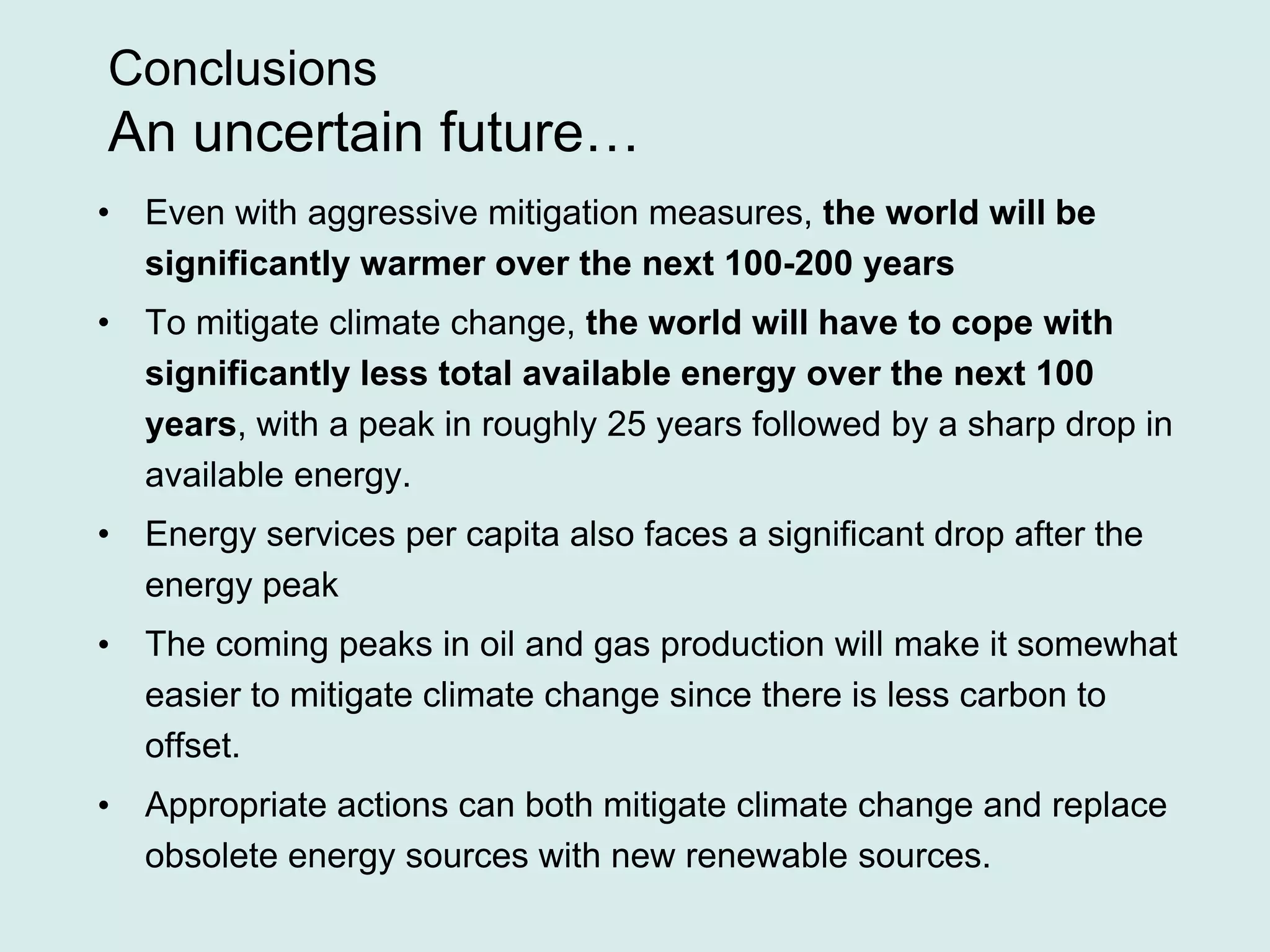 Conclusions
An uncertain future…
• Even with aggressive mitigation measures, the world will be
significantly warmer over the next 100-200 years
• To mitigate climate change, the world will have to cope with
significantly less total available energy over the next 100
years, with a peak in roughly 25 years followed by a sharp drop in
available energy.
• Energy services per capita also faces a significant drop after the
energy peak
• The coming peaks in oil and gas production will make it somewhat
easier to mitigate climate change since there is less carbon to
offset.
• Appropriate actions can both mitigate climate change and replace
obsolete energy sources with new renewable sources.
 