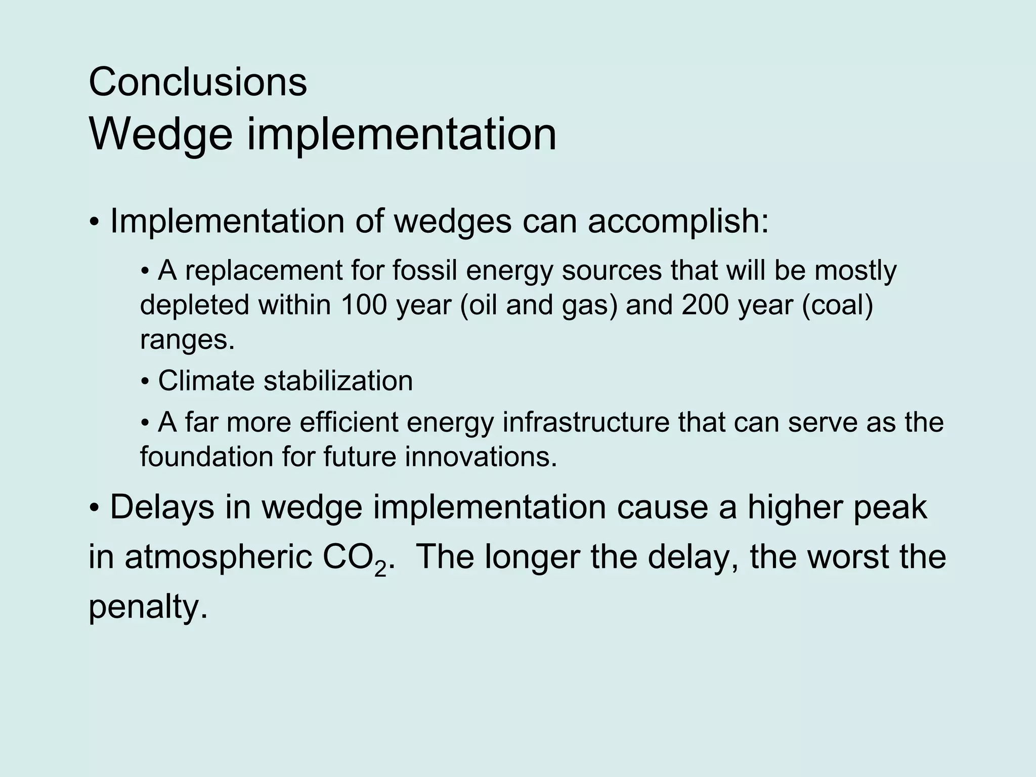 Conclusions
Wedge implementation
• Implementation of wedges can accomplish:
• A replacement for fossil energy sources that will be mostly
depleted within 100 year (oil and gas) and 200 year (coal)
ranges.
• Climate stabilization
• A far more efficient energy infrastructure that can serve as the
foundation for future innovations.
• Delays in wedge implementation cause a higher peak
in atmospheric CO2. The longer the delay, the worst the
penalty.
 