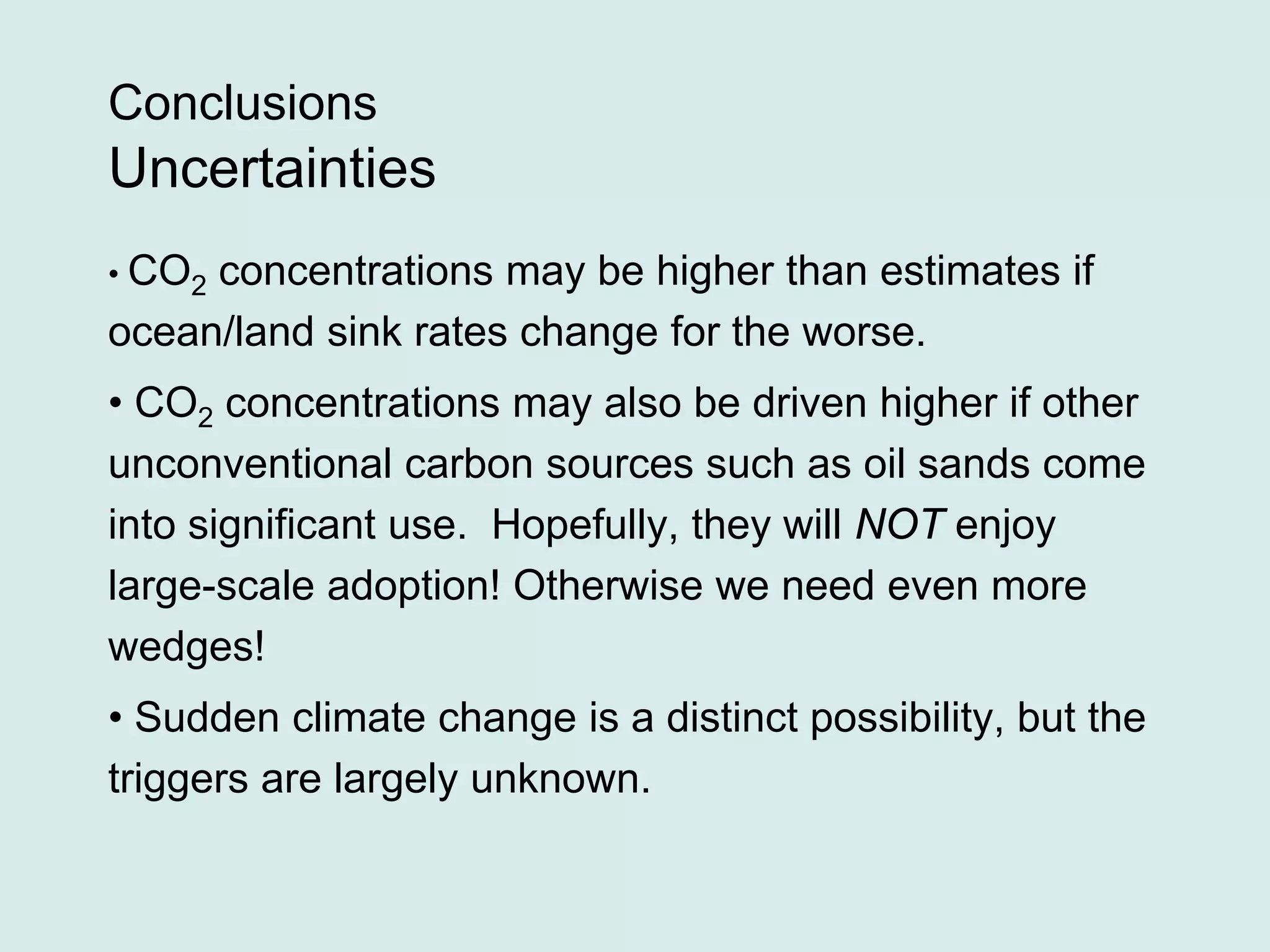 Conclusions
Uncertainties
• CO2 concentrations may be higher than estimates if
ocean/land sink rates change for the worse.
• CO2 concentrations may also be driven higher if other
unconventional carbon sources such as oil sands come
into significant use. Hopefully, they will NOT enjoy
large-scale adoption! Otherwise we need even more
wedges!
• Sudden climate change is a distinct possibility, but the
triggers are largely unknown.
 