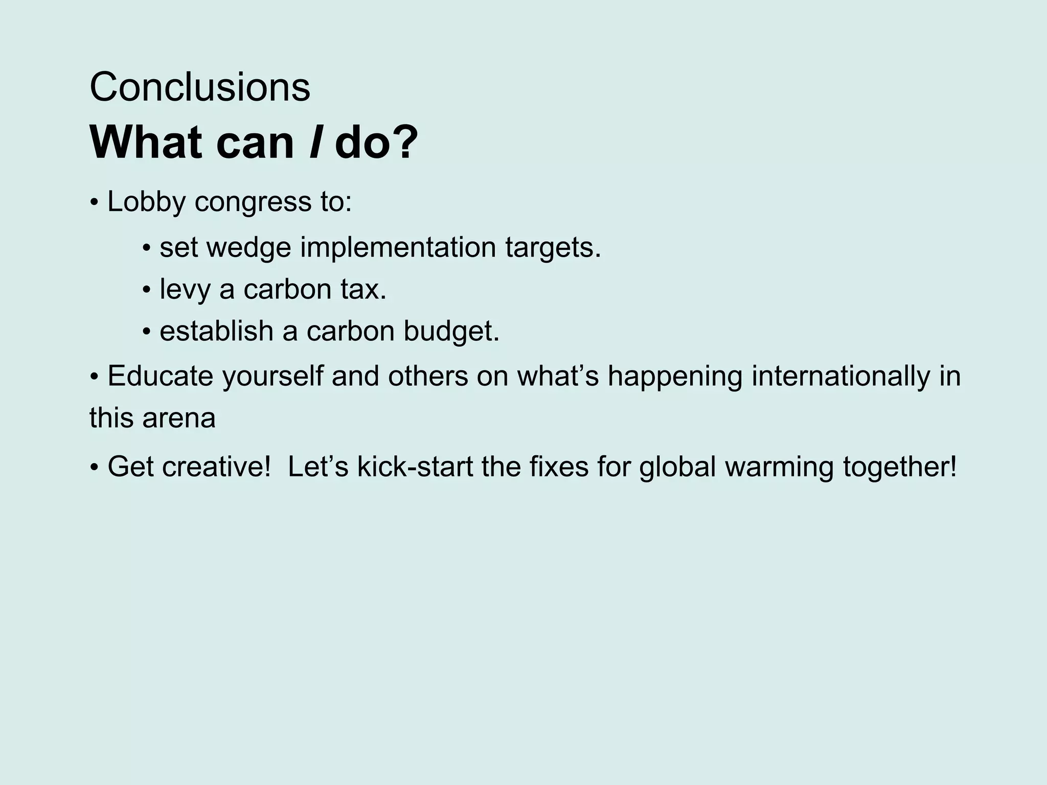 Conclusions
What can I do?
• Lobby congress to:
• set wedge implementation targets.
• levy a carbon tax.
• establish a carbon budget.
• Educate yourself and others on what’s happening internationally in
this arena
• Get creative! Let’s kick-start the fixes for global warming together!
 