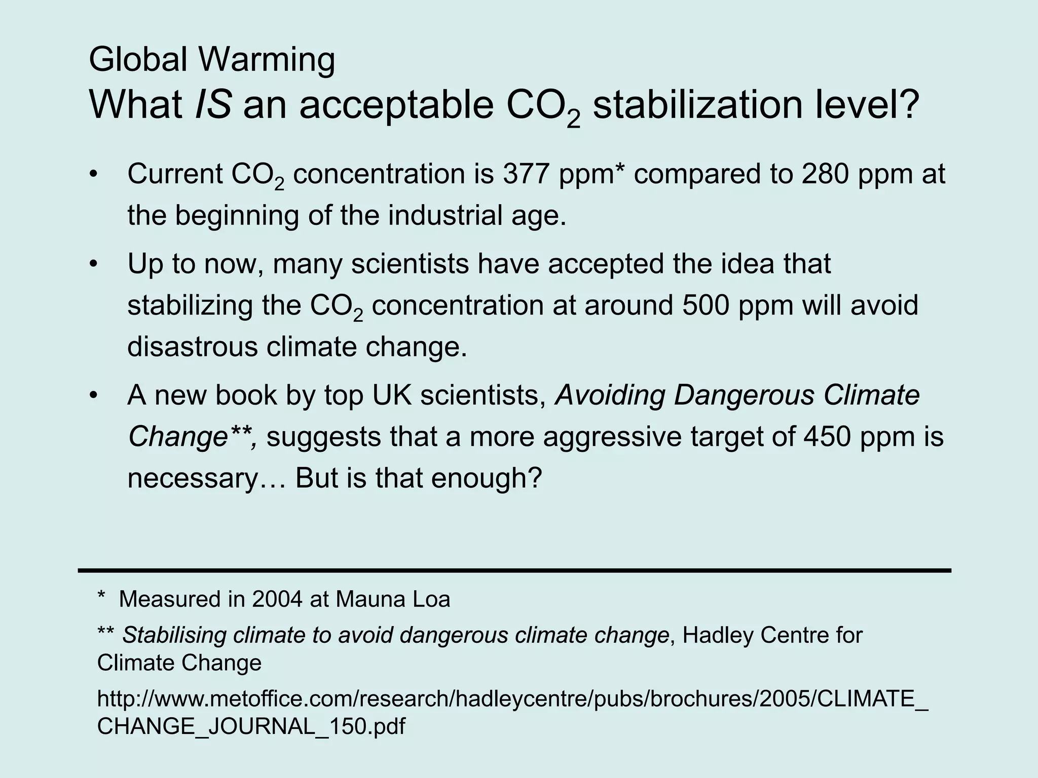 Global Warming
What IS an acceptable CO2 stabilization level?
• Current CO2 concentration is 377 ppm* compared to 280 ppm at
the beginning of the industrial age.
• Up to now, many scientists have accepted the idea that
stabilizing the CO2 concentration at around 500 ppm will avoid
disastrous climate change.
• A new book by top UK scientists, Avoiding Dangerous Climate
Change**, suggests that a more aggressive target of 450 ppm is
necessary… But is that enough?
* Measured in 2004 at Mauna Loa
** Stabilising climate to avoid dangerous climate change, Hadley Centre for
Climate Change
http://www.metoffice.com/research/hadleycentre/pubs/brochures/2005/CLIMATE_
CHANGE_JOURNAL_150.pdf
 