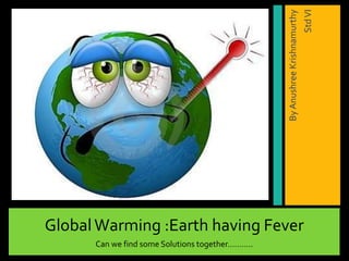 GlobalWarming :Earth having Fever
Can we find some Solutions together………..
ByAnushreeKrishnamurthy
StdVI
 