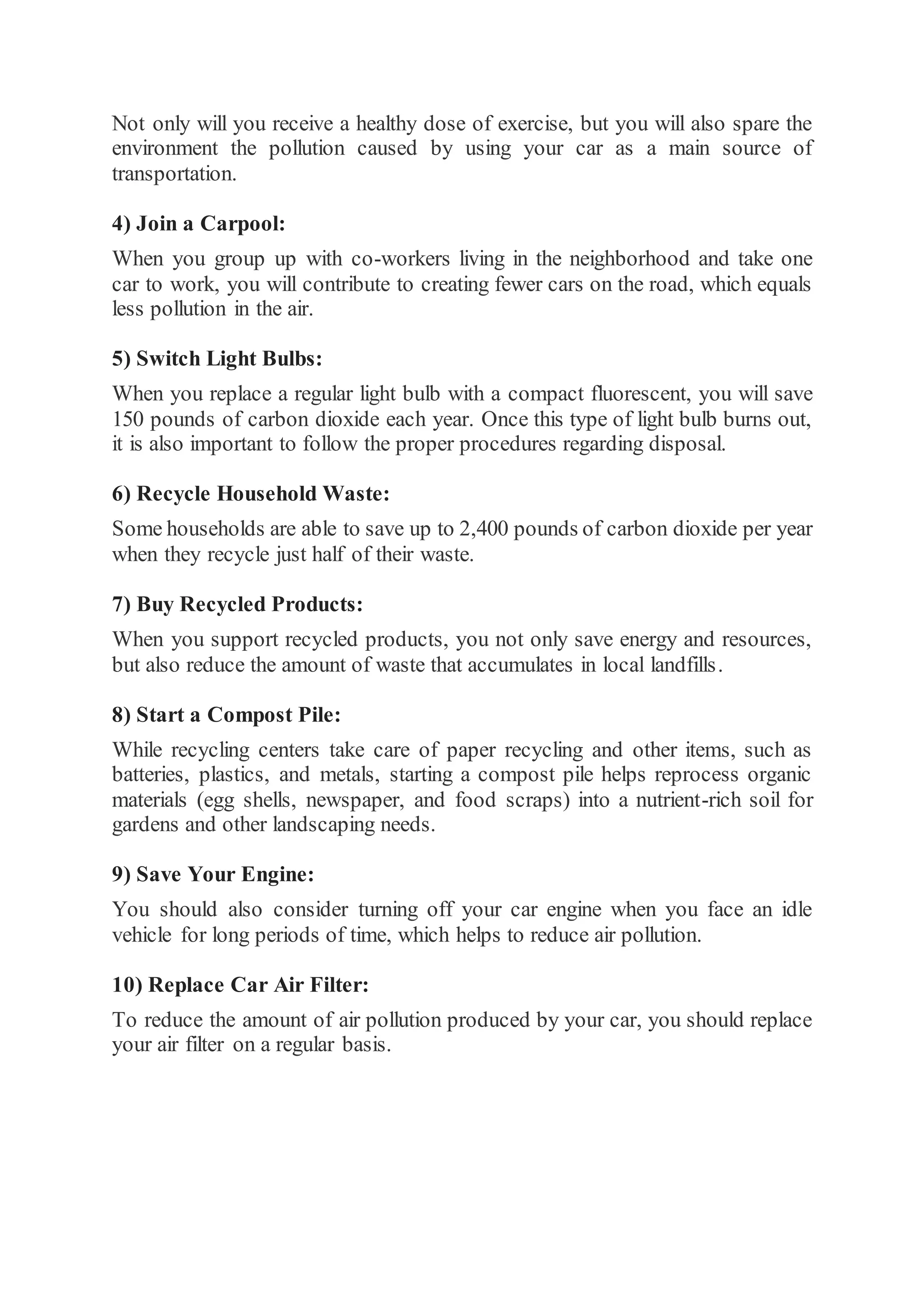 Not only will you receive a healthy dose of exercise, but you will also spare the
environment the pollution caused by using your car as a main source of
transportation.
4) Join a Carpool:
When you group up with co-workers living in the neighborhood and take one
car to work, you will contribute to creating fewer cars on the road, which equals
less pollution in the air.
5) Switch Light Bulbs:
When you replace a regular light bulb with a compact fluorescent, you will save
150 pounds of carbon dioxide each year. Once this type of light bulb burns out,
it is also important to follow the proper procedures regarding disposal.
6) Recycle Household Waste:
Some households are able to save up to 2,400 pounds of carbon dioxide per year
when they recycle just half of their waste.
7) Buy Recycled Products:
When you support recycled products, you not only save energy and resources,
but also reduce the amount of waste that accumulates in local landfills.
8) Start a Compost Pile:
While recycling centers take care of paper recycling and other items, such as
batteries, plastics, and metals, starting a compost pile helps reprocess organic
materials (egg shells, newspaper, and food scraps) into a nutrient-rich soil for
gardens and other landscaping needs.
9) Save Your Engine:
You should also consider turning off your car engine when you face an idle
vehicle for long periods of time, which helps to reduce air pollution.
10) Replace Car Air Filter:
To reduce the amount of air pollution produced by your car, you should replace
your air filter on a regular basis.
 