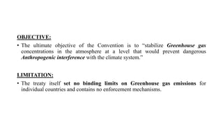 OBJECTIVE:
• The ultimate objective of the Convention is to “stabilize Greenhouse gas
concentrations in the atmosphere at a level that would prevent dangerous
Anthropogenic interference with the climate system.”
LIMITATION:
• The treaty itself set no binding limits on Greenhouse gas emissions for
individual countries and contains no enforcement mechanisms.
 