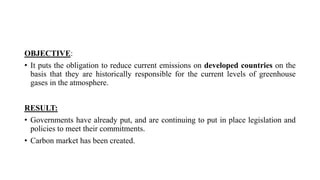 OBJECTIVE:
• It puts the obligation to reduce current emissions on developed countries on the
basis that they are historically responsible for the current levels of greenhouse
gases in the atmosphere.
RESULT:
• Governments have already put, and are continuing to put in place legislation and
policies to meet their commitments.
• Carbon market has been created.
 