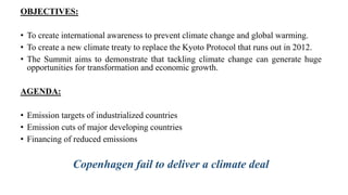 OBJECTIVES:
• To create international awareness to prevent climate change and global warming.
• To create a new climate treaty to replace the Kyoto Protocol that runs out in 2012.
• The Summit aims to demonstrate that tackling climate change can generate huge
opportunities for transformation and economic growth.
AGENDA:
• Emission targets of industrialized countries
• Emission cuts of major developing countries
• Financing of reduced emissions
Copenhagen fail to deliver a climate deal
 