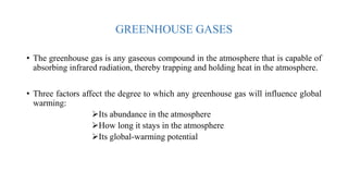 GREENHOUSE GASES
• The greenhouse gas is any gaseous compound in the atmosphere that is capable of
absorbing infrared radiation, thereby trapping and holding heat in the atmosphere.
• Three factors affect the degree to which any greenhouse gas will influence global
warming:
Its abundance in the atmosphere
How long it stays in the atmosphere
Its global-warming potential
 