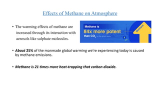 Effects of Methane on Atmosphere
• The warming effects of methane are
increased through its interaction with
aerosols like sulphate molecules.
• About 25% of the manmade global warming we’re experiencing today is caused
by methane emissions.
• Methane is 21 times more heat-trapping that carbon dioxide.
 