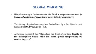 GLOBAL WARMING
• Global warming is the increase in the Earth’s temperature caused by
increased emission of greenhouse gases into the atmosphere.
• This theory of global warming was first offered by a Swedish chemist
named Svante Arrhenius in 1896.
• Arrhenius estimated that “Doubling the level of carbon dioxide in
the atmosphere would raise the mean global temperature by
several degrees.”
 