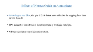 Effects of Nitrous Oxide on Atmosphere
• According to the EPA, the gas is 310 times more effective in trapping heat than
carbon dioxide.
• 60% percent of the nitrous in the atmosphere is produced naturally.
• Nitrous oxide also causes ozone depletion.
 