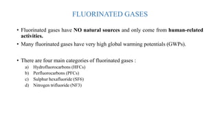 FLUORINATED GASES
• Fluorinated gases have NO natural sources and only come from human-related
activities.
• Many fluorinated gases have very high global warming potentials (GWPs).
• There are four main categories of fluorinated gases :
a) Hydrofluorocarbons (HFCs)
b) Perfluorocarbons (PFCs)
c) Sulphur hexafluoride (SF6)
d) Nitrogen trifluoride (NF3)
 