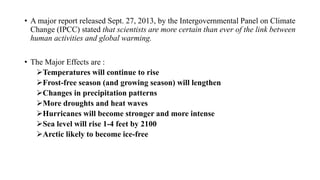 • A major report released Sept. 27, 2013, by the Intergovernmental Panel on Climate
Change (IPCC) stated that scientists are more certain than ever of the link between
human activities and global warming.
• The Major Effects are :
Temperatures will continue to rise
Frost-free season (and growing season) will lengthen
Changes in precipitation patterns
More droughts and heat waves
Hurricanes will become stronger and more intense
Sea level will rise 1-4 feet by 2100
Arctic likely to become ice-free
 