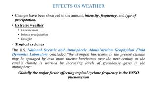EFFECTS ON WEATHER
• Changes have been observed in the amount, intensity, frequency, and type of
precipitation.
• Extreme weather
• Extreme heat
• Intense precipitation
• Drought
• Tropical cyclones
The U.S. National Oceanic and Atmospheric Administration Geophysical Fluid
Dynamics Laboratory concluded "the strongest hurricanes in the present climate
may be upstaged by even more intense hurricanes over the next century as the
earth's climate is warmed by increasing levels of greenhouse gases in the
atmosphere“
Globally the major factor affecting tropical cyclone frequency is the ENSO
phenomenon
 